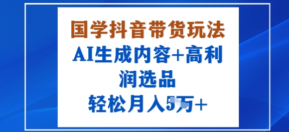 国学抖音带货玩法，AI生成内容+高利润选品，轻松月入1W+|抖音带货玩法全部教程