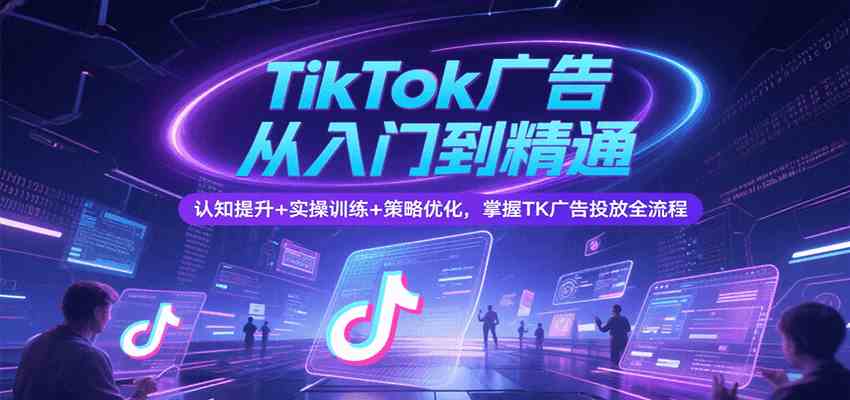 TikTok广告从入门到精通，认知提升+实操训练+策略优化，掌握TK广告投放全流程